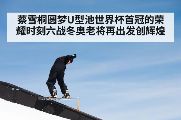 蔡雪桐圆梦U型池世界杯首冠的荣耀时刻六战冬奥老将再出发创辉煌